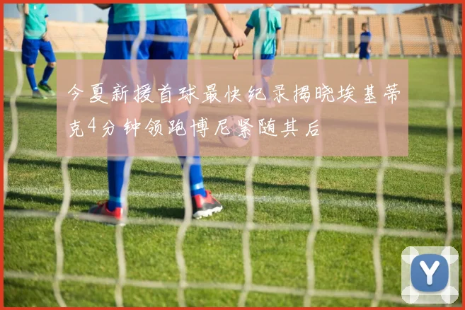 今夏新援首球最快纪录揭晓埃基蒂克4分钟领跑博尼紧随其后