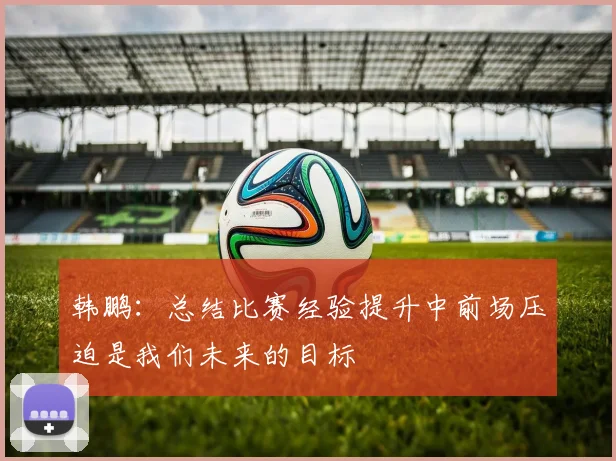 韩鹏：总结比赛经验提升中前场压迫是我们未来的目标