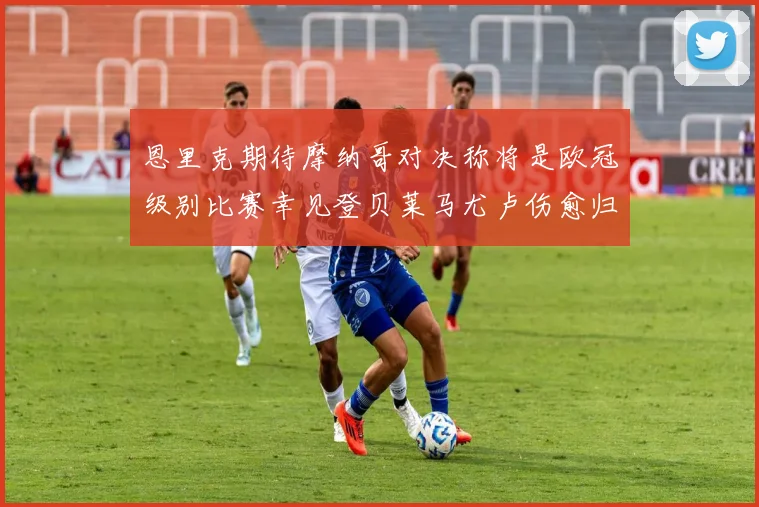 恩里克期待摩纳哥对决称将是欧冠级别比赛幸见登贝莱马尤卢伤愈归队