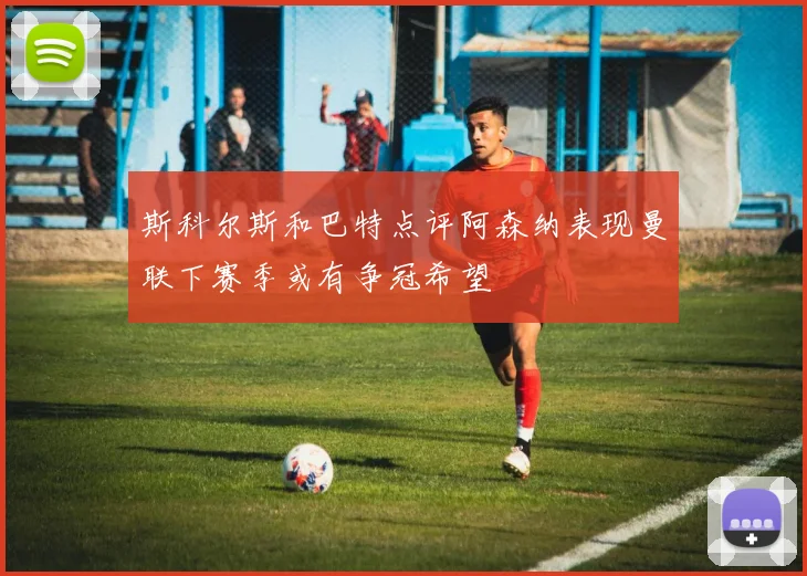 斯科尔斯和巴特点评阿森纳表现曼联下赛季或有争冠希望
