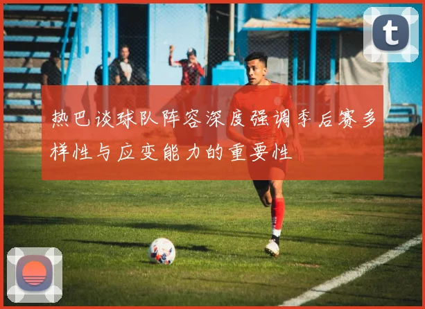 热巴谈球队阵容深度强调季后赛多样性与应变能力的重要性
