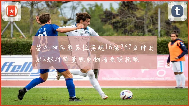 替补神兵奥苏拉英超16场267分钟打进2球对阵曼联利物浦表现抢眼