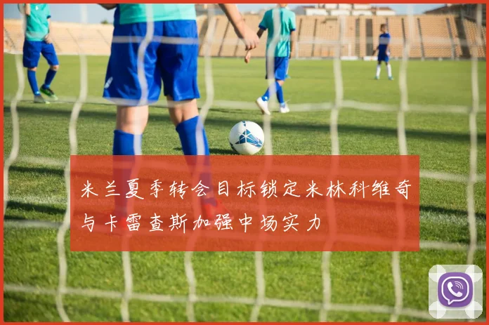 米兰夏季转会目标锁定米林科维奇与卡雷查斯加强中场实力