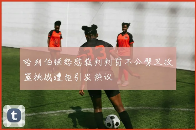哈利伯顿怒怼裁判判罚不公劈叉投篮挑战遭拒引发热议
