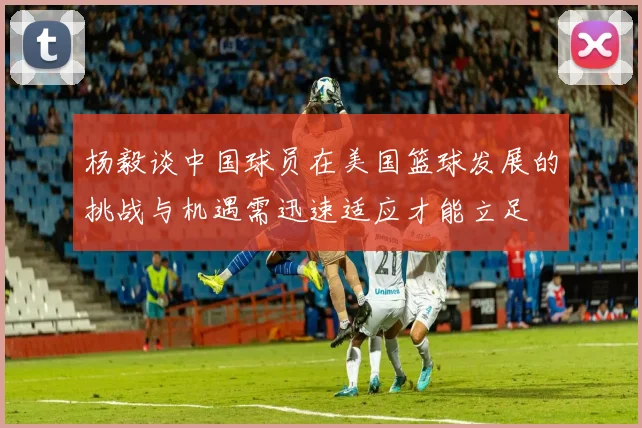 杨毅谈中国球员在美国篮球发展的挑战与机遇需迅速适应才能立足