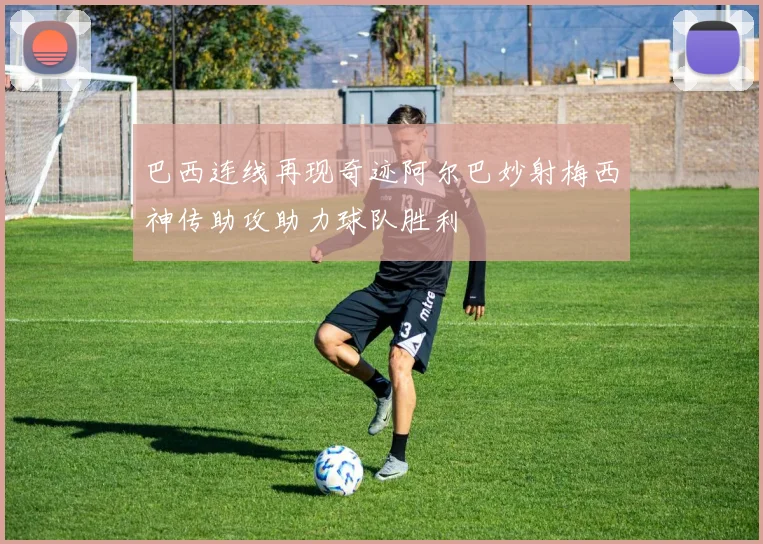 巴西连线再现奇迹阿尔巴妙射梅西神传助攻助力球队胜利