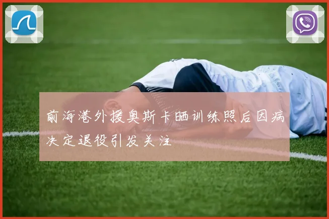 前海港外援奥斯卡晒训练照后因病决定退役引发关注