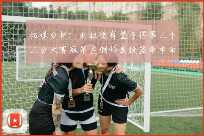 拓媒分析：利拉德有望夺得第三个三分大赛冠军左侧45度投篮命中率惊人
