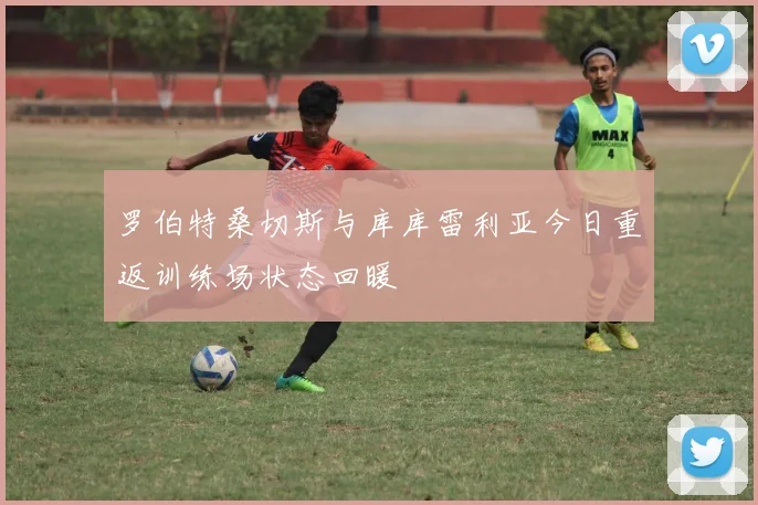 罗伯特桑切斯与库库雷利亚今日重返训练场状态回暖