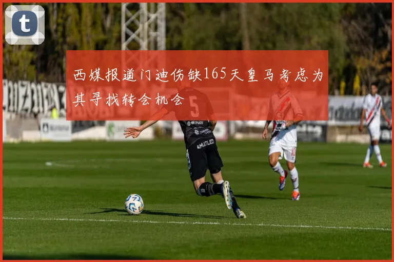 西媒报道门迪伤缺165天皇马考虑为其寻找转会机会