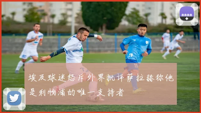 埃及球迷怒斥外界批评萨拉赫称他是利物浦的唯一支持者