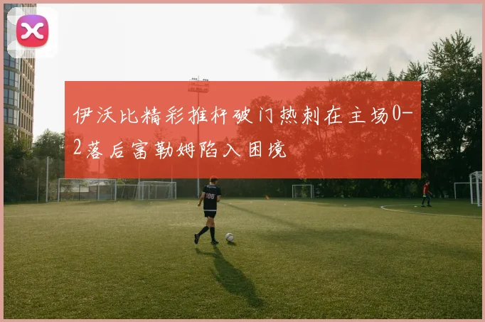 伊沃比精彩推杆破门热刺在主场0-2落后富勒姆陷入困境