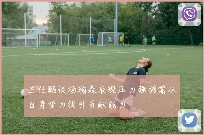 王仕鹏谈杨瀚森表现压力强调需从自身努力提升贡献能力