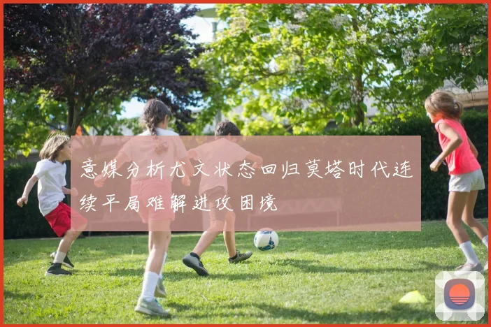 意媒分析尤文状态回归莫塔时代连续平局难解进攻困境
