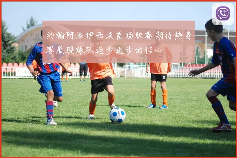 约翰阿洛伊西谈首场联赛期待热身赛展现球队逐步进步的信心