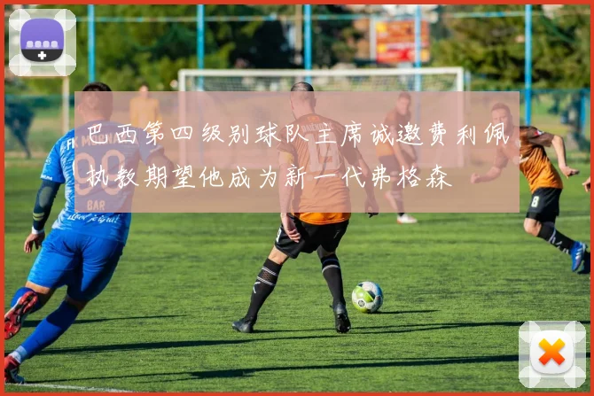 巴西第四级别球队主席诚邀费利佩执教期望他成为新一代弗格森