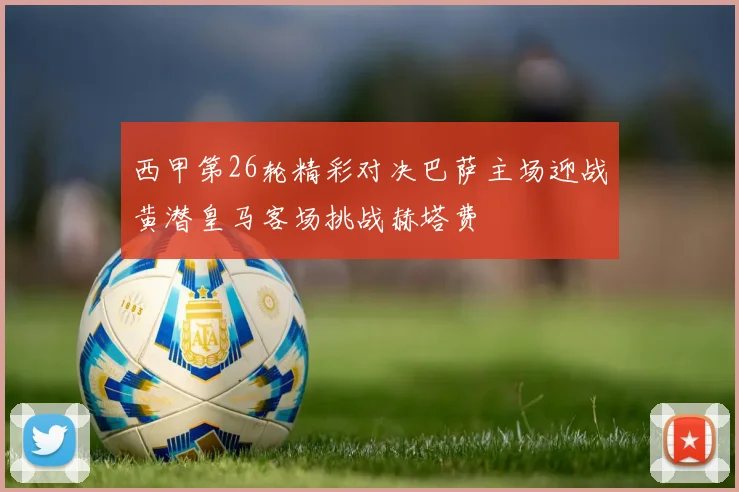 西甲第26轮精彩对决巴萨主场迎战黄潜皇马客场挑战赫塔费