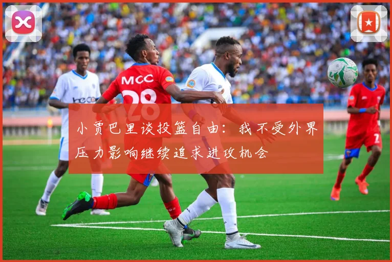 小贾巴里谈投篮自由：我不受外界压力影响继续追求进攻机会