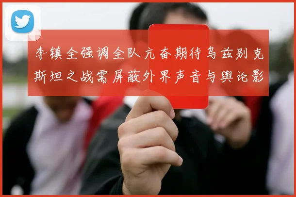 李镇全强调全队亢奋期待乌兹别克斯坦之战需屏蔽外界声音与舆论影响