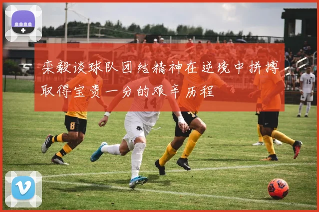 栾毅谈球队团结精神在逆境中拼搏取得宝贵一分的艰辛历程