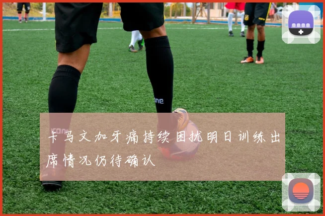 卡马文加牙痛持续困扰明日训练出席情况仍待确认