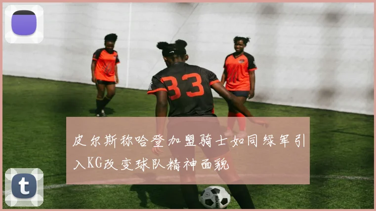 皮尔斯称哈登加盟骑士如同绿军引入KG改变球队精神面貌