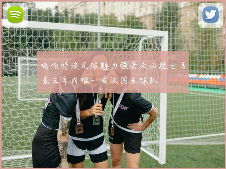 略伦特谈足球魅力强者未必胜出马竞三年内唯一淘汰国米球队