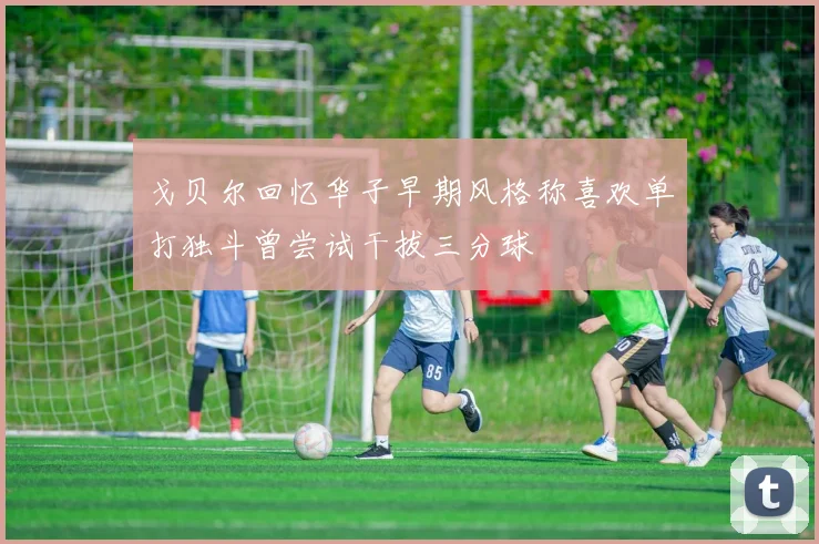 戈贝尔回忆华子早期风格称喜欢单打独斗曾尝试干拔三分球