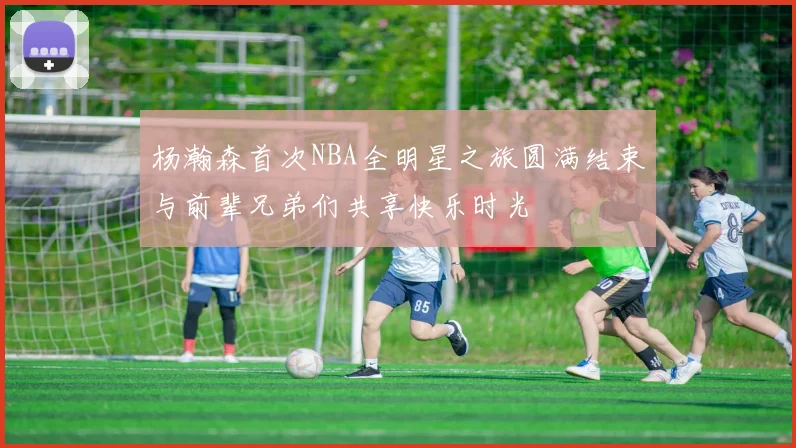 杨瀚森首次NBA全明星之旅圆满结束与前辈兄弟们共享快乐时光