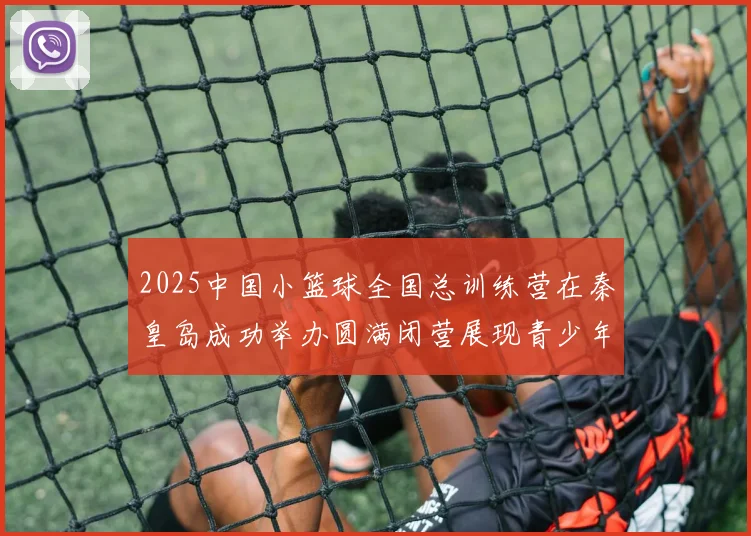 2025中国小篮球全国总训练营在秦皇岛成功举办圆满闭营展现青少年篮球新风貌