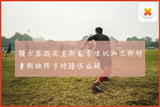 骑士客战尼克斯前景堪忧加兰斯特鲁斯缺阵亨特膝伤成疑