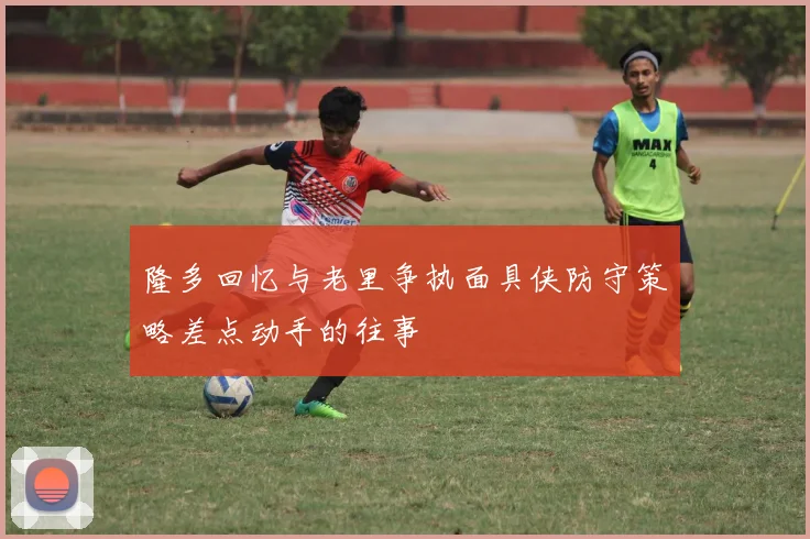 隆多回忆与老里争执面具侠防守策略差点动手的往事
