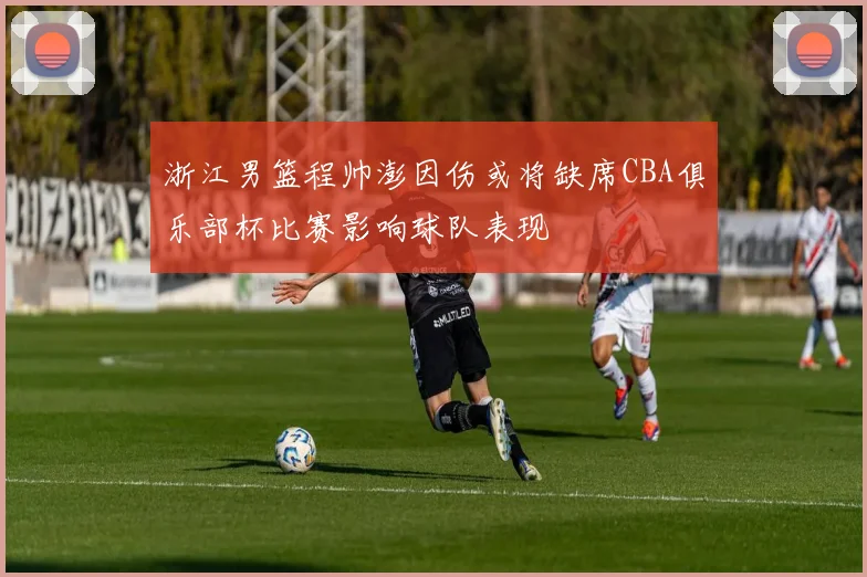 浙江男篮程帅澎因伤或将缺席CBA俱乐部杯比赛影响球队表现