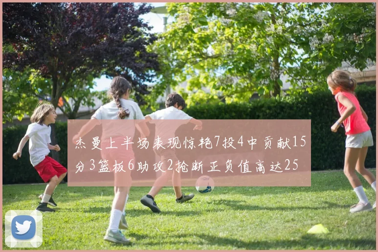 杰曼上半场表现惊艳7投4中贡献15分3篮板6助攻2抢断正负值高达25