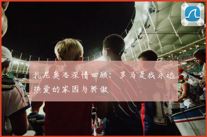 扎尼奥洛深情回顾：罗马是我永远热爱的家园与骄傲