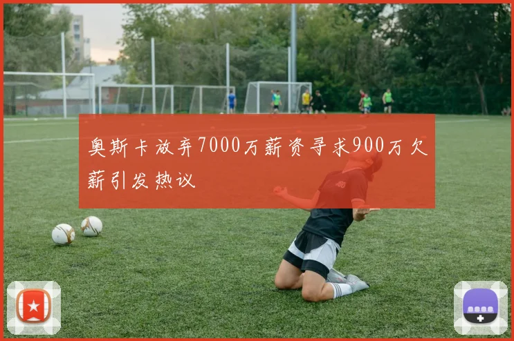 奥斯卡放弃7000万薪资寻求900万欠薪引发热议