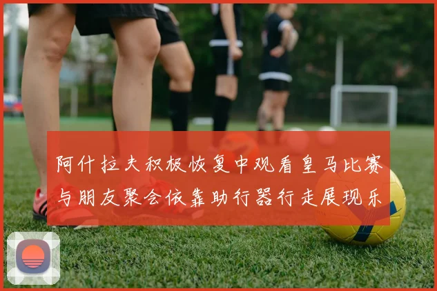 阿什拉夫积极恢复中观看皇马比赛与朋友聚会依靠助行器行走展现乐观态度