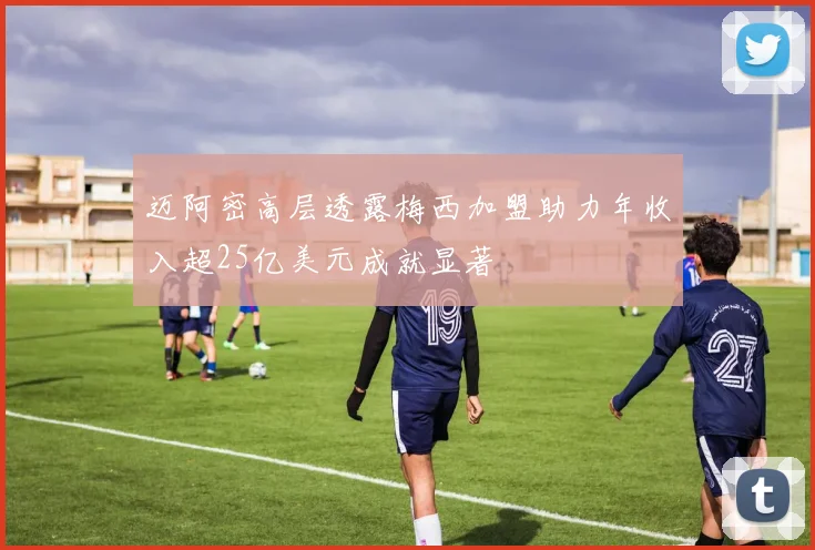 迈阿密高层透露梅西加盟助力年收入超25亿美元成就显著