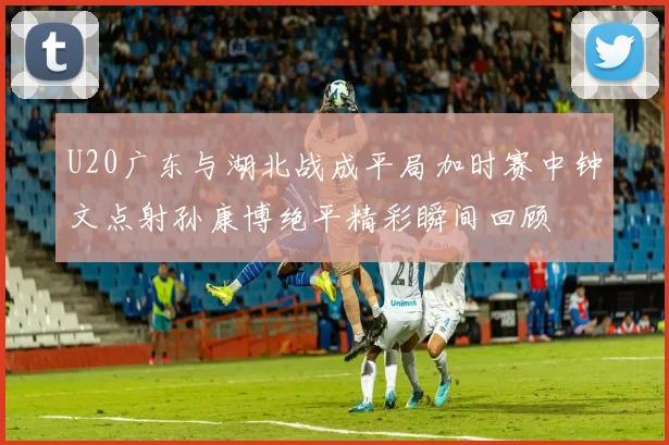 U20广东与湖北战成平局加时赛中钟文点射孙康博绝平精彩瞬间回顾
