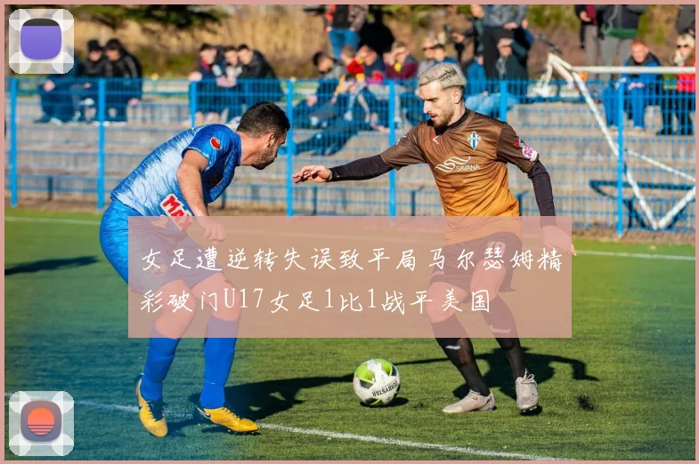 女足遭逆转失误致平局马尔瑟姆精彩破门U17女足1比1战平美国