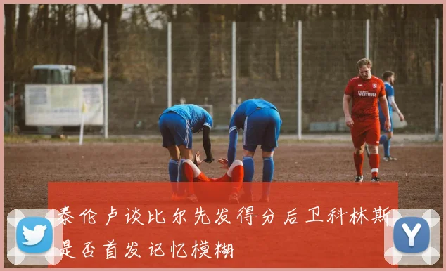 泰伦卢谈比尔先发得分后卫科林斯是否首发记忆模糊
