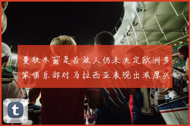曼联冬窗是否放人仍未决定欧洲多家俱乐部对马拉西亚表现出浓厚兴趣