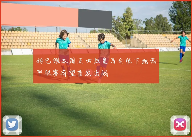 姆巴佩本周五回归皇马合练下轮西甲联赛有望首发出战